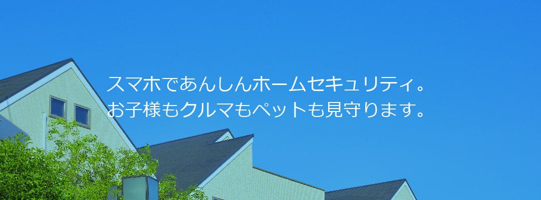 スマホであんしんホームセキュリティ。お子様もクルマもペットも見守ります。住宅・店舗・オフィスの防犯