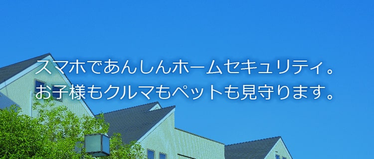 スマホであんしんホームセキュリティ。お子様もクルマもペットも見守ります。住宅・店舗・オフィスの防犯