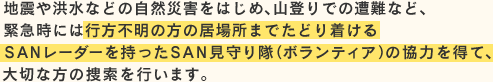 地震や洪水などの自然災害をはじめ、山登りでの遭難など、緊急時には行方不明の方の居場所までたどり着けるSANレーダーを持ったSAN見守り隊（ボランティア）の協力を得て、大切な方の捜索を行います。